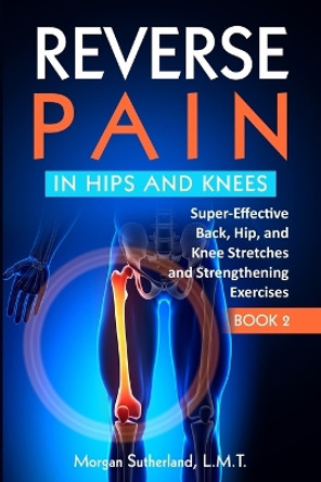 Reverse Pain in Hips and Knees: Super-Effective Back, Hip, and Knee Stretches and Strengthening Exercises by Morgan Sutherland 9798986422732