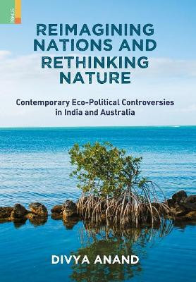 Reimagining Nations and Rethinking Nature: Contemporary Eco-Political Controversies in India and Australia by Divya Anand 9789352903146