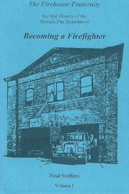 The Firehouse Fraternity: An Oral History of the Newark Fire Department Volume I Becoming a Firefighter by Neal Stoffers 9781970034066
