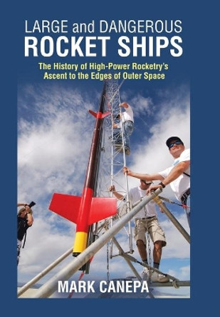 Large and Dangerous Rocket Ships: The History of High-Power Rocketry's Ascent to the Edges of Outer Space by Mark Canepa 9781490796543