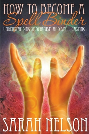 How to Become a Spell Binder: Understanding Shamanism and Spell Casting by Sarah Nelson 9781680322415