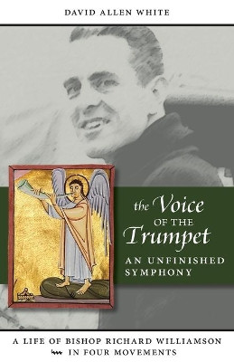 The Voice of the Trumpet: A Life of Bishop Richard Williamson in Four Movements by David Allen White 9781940306162
