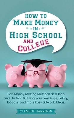 How to Make Money in High School and College: Best Money Making Methods as a Teen and Student, Building Your Own Apps, Selling E-books, and More Easy Side Job Ideas by Clement Harrison 9781838082949