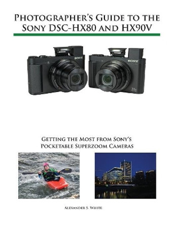 Photographer's Guide to the Sony Dsc-Hx80 and Hx90v: Getting the Most from Sony's Pocketable Superzoom Cameras by Alexander S White 9781937986605