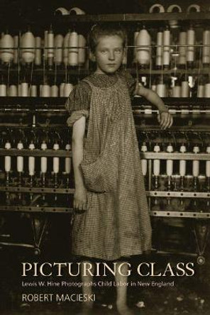 Picturing Class: Lewis W. Hine Photographs Child Labor in New England by Robert Macieski