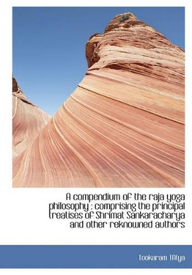 A Compendium of the Raja Yoga Philosophy: Comprising the Principal Treatises of Shrimat Sankarachar by Tookaram Tatya 9781117091150