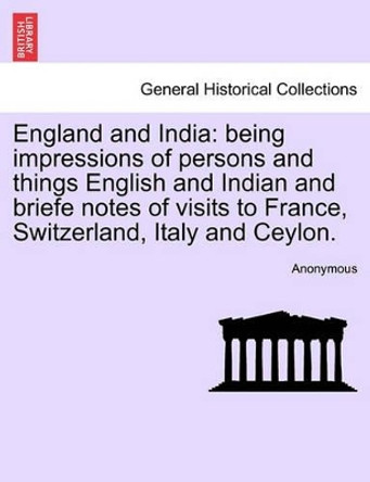 England and India: Being Impressions of Persons and Things English and Indian and Briefe Notes of Visits to France, Switzerland, Italy and Ceylon. by Anonymous 9781240928675