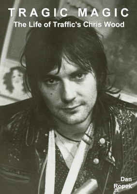 Tragic Magic: The Life of Traffic's Chris Wood by Dan Ropek 9781910773192