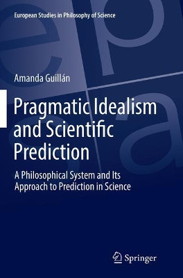 Pragmatic Idealism and Scientific Prediction: A Philosophical System and Its Approach to Prediction in Science by Amanda Guillan 9783319874616