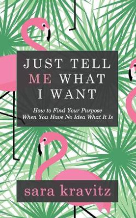 Just Tell Me What I Want: How to Find Your Purpose When You Have No Idea What It Is by Sara Kravitz