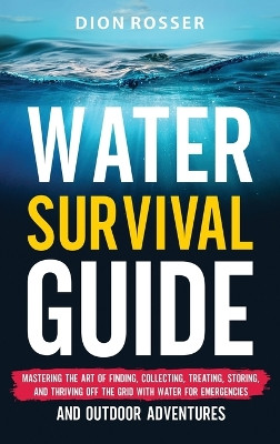 Water Survival Guide: Mastering the Art of Finding, Collecting, Treating, Storing, and Thriving Off the Grid with Water for Emergencies and Outdoor Adventures by Dion Rosser 9781638183099