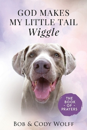 God Makes My Little Tail Wiggle: The Book Of Prayers by Bob & Cody Wolff 9781949653809