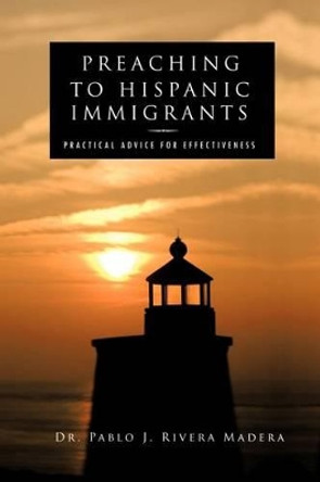 Preaching to Hispanic Immigrants: Practical Advice for Effectiveness by Dr Pablo J Rivera Madera 9781466900028