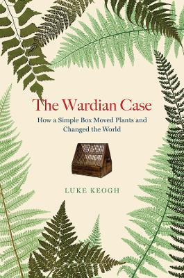 The Wardian Case: How a Simple Box Moved Plants and Changed the World by Luke Keogh 9780226823973