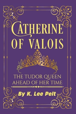 Catherine of Valois: The Tudor Queen Ahead of Her Time by K Lee Pelt 9798362638009