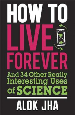 How to Live Forever: And 34 Other Really Interesting Uses of Science by Alok Jha