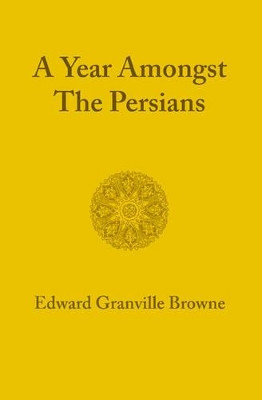 A Year amongst the Persians: Impressions as to the Life, Character, and Thought of the People of Persia Received during Twelve Months' Residence in that Country in the Years 1887-1888 by Edward Granville Browne 9781107600591