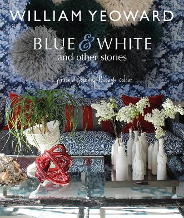 William Yeoward: Blue and White and Other Stories: A Personal Journey Through Colour by William Yeoward