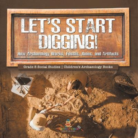 Let's Start Digging!: How Archaeology Works, Fossils, Ruins, and Artifacts Grade 5 Social Studies Children's Archaeology Books by Baby Professor 9781541981812