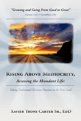 Rising Above Mediocrity, Accessing the Abundant Life: Taking Christian Practices to the Next Level by Xavier Trone Carter Sr. Ed.D. 9781449741617