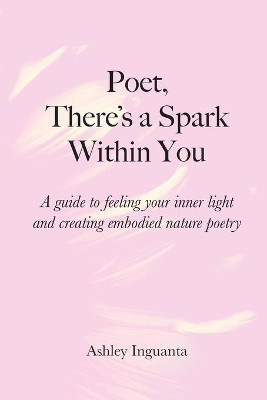 Poet, There's a Spark Within You: A guide to feeling your inner light and creating embodied nature poetry by Ashley Inguanta 9781087895994