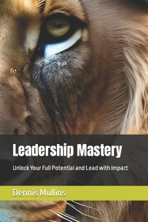 Leadership Mastery: Unlock Your Full Potential and Lead with Impact by Dennis Mullins 9798889404163