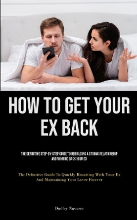 How to Get Your Ex Back: The Definitive Step-By-Step Guide To Rebuilding A Strong Relationship And Winning Back Your Ex (The Definitive Guide To Quickly Reuniting With Your Ex And Maintaining Your Lover Forever) by Dudley Navarro 9781835734247