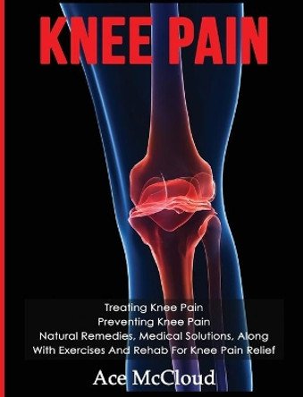 Knee Pain: Treating Knee Pain: Preventing Knee Pain: Natural Remedies, Medical Solutions, Along With Exercises And Rehab For Knee Pain Relief by Ace McCloud 9781640482975