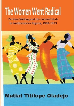 The Women Went Radical: Petition Writing and Colonial State in Southwestern Nigeria, 1900-1953 by Mutiat Titilope Oladejo 9789789211791