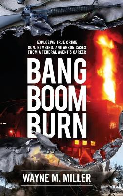 Bang Boom Burn: Explosive True Crime Gun, Bombing and Arson Cases from a Federal Agent's Career by Wayne M Miller 9781733340342