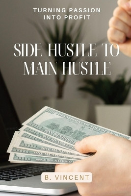 Side Hustle to Main Hustle: Turning Passion into Profit by B Vincent 9798869267566