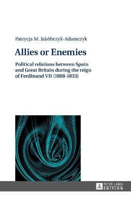 Allies or Enemies: Political relations between Spain and Great Britain during the reign of Ferdinand VII (1808-1833) by Patrycja M. Jakobczyk-Adamczyk 9783631627143