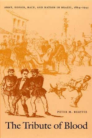 The Tribute of Blood: Army, Honor, Race, and Nation in Brazil, 1864–1945 by Peter M. Beattie 9780822327431