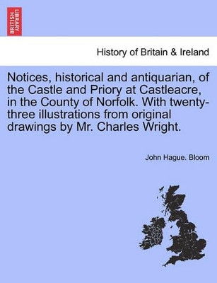 Notices, Historical and Antiquarian, of the Castle and Priory at Castleacre, in the County of Norfolk. with Twenty-Three Illustrations from Original Drawings by Mr. Charles Wright. by John Hague Bloom 9781241231750