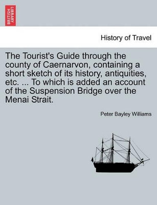 The Tourist's Guide Through the County of Caernarvon, Containing a Short Sketch of Its History, Antiquities, Etc. ... to Which Is Added an Account of the Suspension Bridge Over the Menai Strait. by Peter Bayley Williams 9781241307004