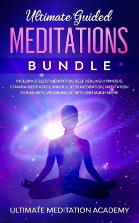 Ultimate Guided Meditations Bundle: Including Sleep Meditation, Self Healing Hypnosis, Chakra Meditation, Mindfulness Meditation, Meditation for Anxiety, Vipassana Scripts and Much More by Ultimate Meditation Academy 9781989629628