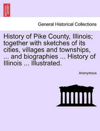 History of Pike County, Illinois; Together with Sketches of Its Cities, Villages and Townships, ... and Biographies ... History of Illinois ... Illustrated. by Anonymous 9781241338909