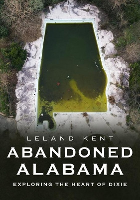 Abandoned Alabama: Exploring the Heart of Dixie by Leland Kent 9781634993562