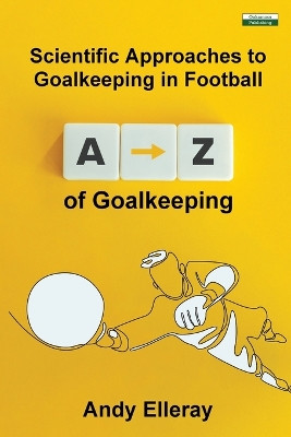 A-Z of Goalkeeping: Scientific Approaches to Goalkeeping in Football by Andy Elleray 9781910773833
