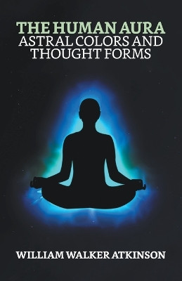The Human Aura: Astral Colors and Thought Forms by William Walker Atkinson 9789355840004