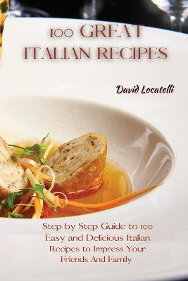 100 Great Italian Recipes: Step by Step Guide to 100 Easy and Delicious Italian Recipes to Impress Your Friends And Family by David Locatelli 9781801822343