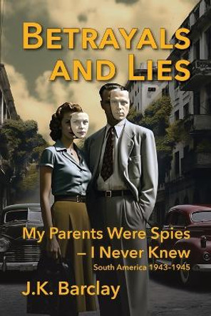 Betrayals and Lies: My Parents Were Spies - I Never Knew: South America, 1943-1945 by J K Barclay 9781683150862