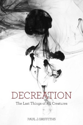 Decreation: The Last Things of All Creatures by Paul J. Griffiths 9781481302302