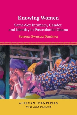 Knowing Women: Same-Sex Intimacy, Gender, and Identity in Postcolonial Ghana by Serena Owusua Dankwa 9781108811026