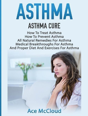 Asthma: Asthma Cure: How to Treat Asthma: How to Prevent Asthma, All Natural Remedies for Asthma, Medical Breakthroughs for Asthma, and Proper Diet and Exercises for Asthma by Ace McCloud 9781640483781