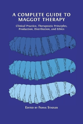 A Complete Guide to Maggot Therapy: Clinical Practice, Therapeutic Principles, Production, Distribution, and Ethics by Frank Stadler 9781800647282