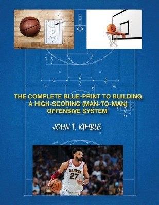 The Complete Blueprint to Building a High-Scoring (Man-To-Man) Offensive System-Book 1 of 2 Books by John T Kimble 9798869338440