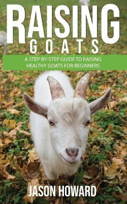 Raising Goats: A Step-by-Step Guide to Raising Healthy Goats for Beginners by Jason Howard 9781951345204