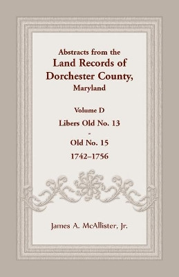 Abstracts from the Land Records of Dorchester County, Maryland, Volume D: 1742-1756 by James A McAllister 9781680344943