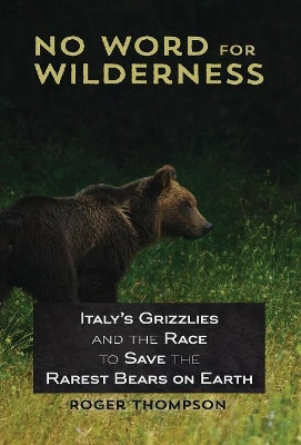 No Word for Wilderness: Italy's Grizzlies and the Race to Save the Rarest Bears on Earth by Visiting Fellow Adfa Roger Thompson 9781618220615